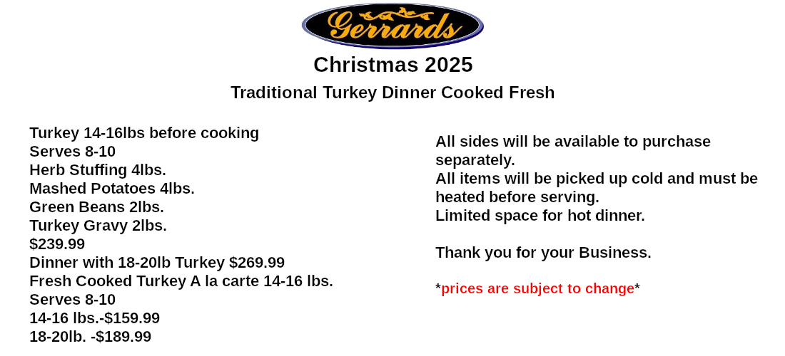 Turkey 14-16lbs before cooking Serves 8-10 Herb Stuffing 4lbs. Mashed Potatoes 4lbs. Green Beans 2lbs. Turkey Gravy 2lbs. $239.99 Dinner with 18-20lb Turkey $269.99 Fresh Cooked Turkey A la carte 14-16 lbs. Serves 8-10 14-16 lbs.-$159.99 18-20lb. -$189.99 All sides will be available to purchase separately. All items will be picked up cold and must be heated before serving. Limited space for hot dinner. Thank you for your Business.